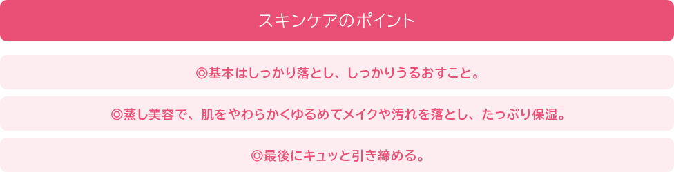 スキンケアのポイント 基本はしっかり落とし、しっかりうるおすこと。蒸し美容で、肌をやわらかくゆるめてメイクや汚れを落とし、たっぷり保湿。最後にキュッと引き締める。
