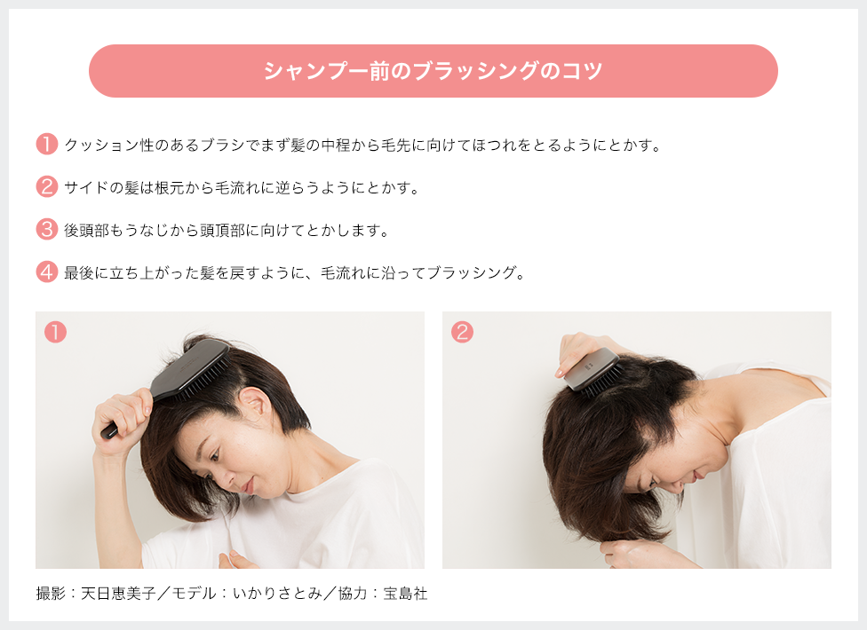 シャンプー前のブラッシングのコツ 1.クッション性のあるブラシでまず髪の中程から毛先に向けてほつれをとるようにとかす 2.サイドの髪は根元から毛流れに逆らうようにとかす 3.後頭部もうなじから頭頂部に向けてとかします 4.最後に立ち上がった髪を戻すように、毛流れに沿ってブラッシング 撮影:天日恵美子/モデル:いかりさとみ/協力:宝島社