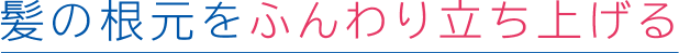 髪の根元をふんわり立ち上げる