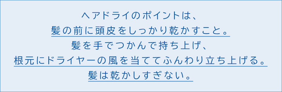 ヘアドライのポイントは、髪の前に頭皮をしっかり乾かすこと。髪を手でつかんで持ち上げ、根元にドライヤーの風を当ててふんわり立ち上げる。髪は乾かしすぎない。