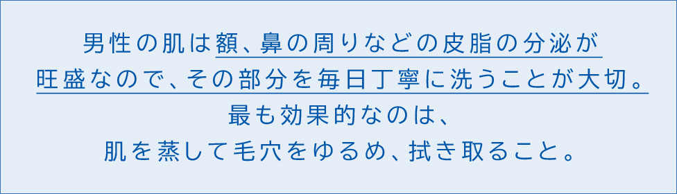 男性の肌は額、鼻の周りなどの皮脂の分泌が旺盛なので、その部分を毎日丁寧に洗うことが大切。 最も効果的なのは、肌を蒸して毛穴をゆるめ、拭き取ること。