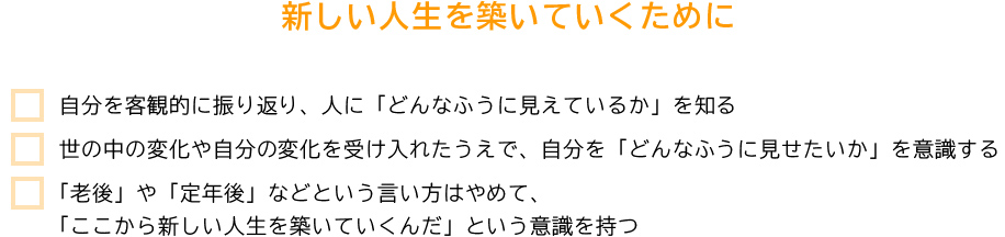 新しい人生を築いていくために ・自分を客観的に振り返り、人に「どんなふうに見えているか」を知る・世の中の変化や自分の変化を受け入れたうえで、自分を「どんなふうに見せたいか」を意識する・「老後」や「定年後」などという言い方はやめて、「ここから新しい人生を築いていくんだ」という意識を持つ
