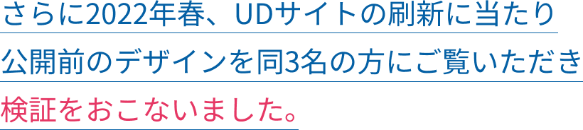 さらに2022年春、UDサイトの刷新に当たり公開前のデザインを同3名の方にご覧いただき検証をおこないました。