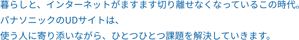 暮らしと、インターネットがますます切り離せなくなっているこの時代。パナソニックのUDサイトは、使う人に寄り添いながら、ひとつひとつ課題を解決していきます。