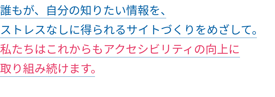 誰もが、自分の知りたい情報を、ストレスなしに得られるサイトづくりをめざして。私たちはこれからもアクセシビリティの向上に取り組み続けます。