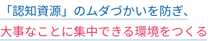 「認知資源」のムダづかいを防ぎ、大事なことに集中できる環境をつくる