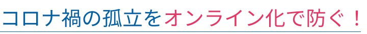 コロナ禍の孤立をオンライン化で防ぐ!