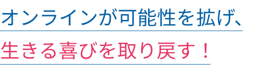 オンラインが可能性を拡げ、生きる喜びを取り戻す!