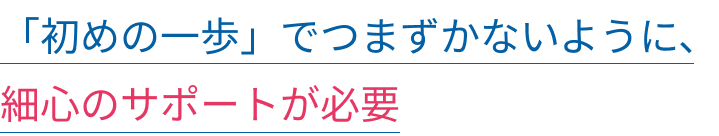 「初めの一歩」でつまずかないように、細心のサポートが必要