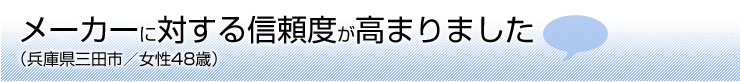 メーカーに対する信頼度が高まりました(兵庫県三田市 女性48歳)