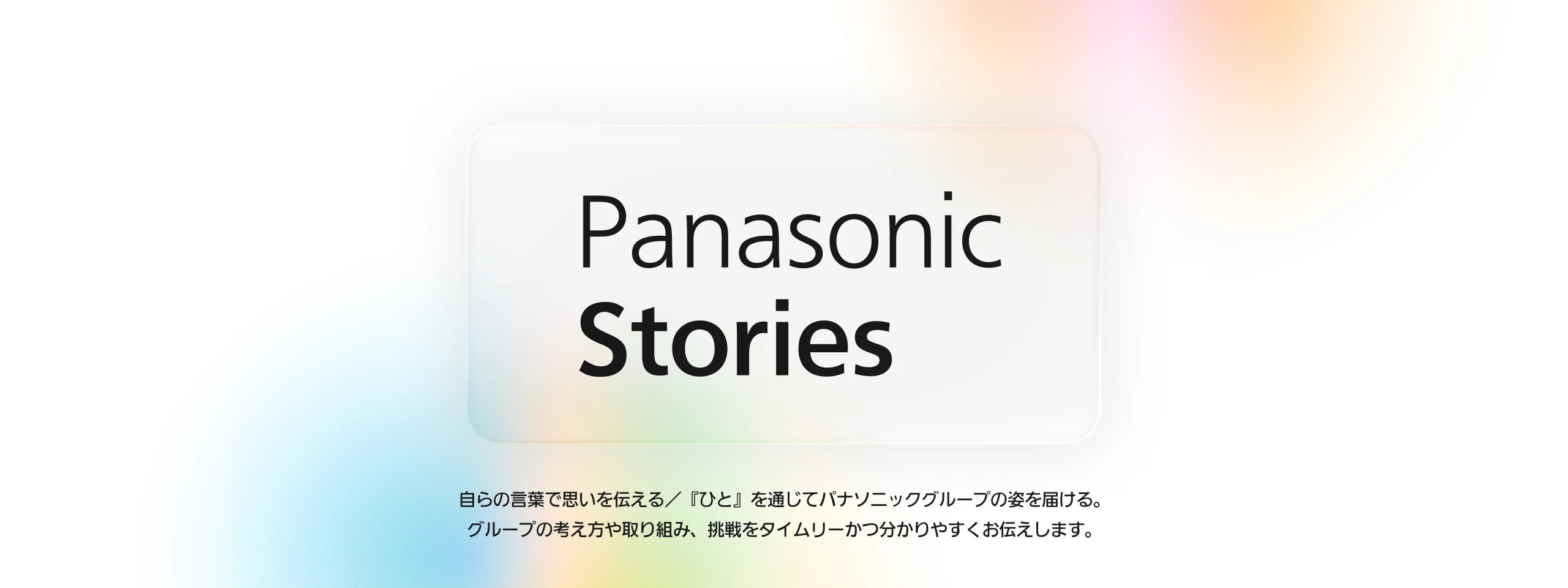 Panasonic Stories 自らの言葉で想いを伝える／『ひと』を通じてパナソニックグループの姿を届ける。 グループの考え方や取り組み、挑戦をタイムリーかつ分かりやすくお伝えします。