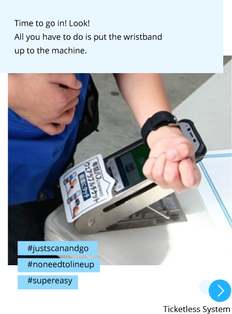 Photo: A boy holding the wrist band over the terminal. Post: Time to go in! Look! All you have to do is put the wristband up to the machine. Hashtags: #justscanandgo #noneedtolineup #supereasy "Ticketless System"