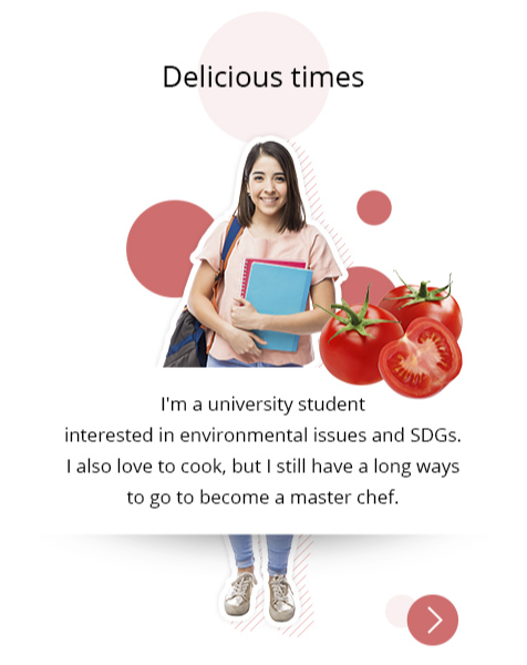 "Delicious times" Photo: A woman in her 20s is standing with a notebook in her hands. There is a collage of tomatoes. Profile: I'm a university student interested in environmental issues and SDGs. I also love to cook, but I still have a long ways to go to become a master chef.