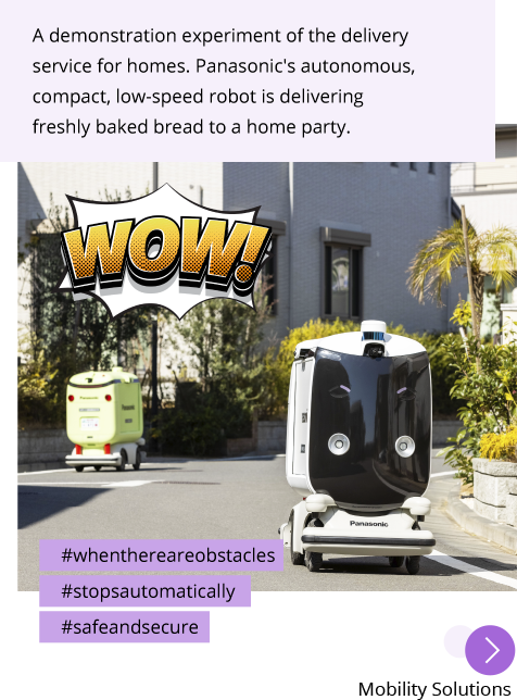 Photo: Panasonic's autonomous, compact, low-speed robot travel to and fro around the neighborhood. Post: A demonstration experiment of the delivery service for homes. Panasonic's autonomous, compact, low-speed robot is delivering freshly baked bread to a home party. Hashtags: #whenthereareobstacles #stopsautomatically #safeandsecure "Mobility Solutions"