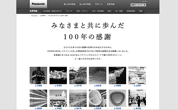 On March 9, 2018, advertisements were placed in 60 Japanese newspapers. To convey its gratitude for the past 100 years where Panasonic moved forward with customers, stories about Konosuke Matsushita and the company's donations and supply of products to each of the 47 prefectures in Japan were featured.