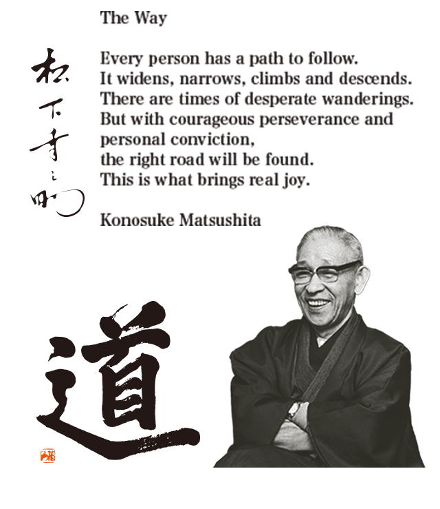 The text, "The Way," and calligraphy by Konosuke Matsushita reading michi (The Way). Portrait photograph of Konosuke Matsushita. The Way: Every person has a path to follow. It widens, narrows, climbs and descends. There are times of desperate wanderings. But with courageous perseverance and personal conviction, the right road will be found. This is what brings real joy. Konosuke Matsushita