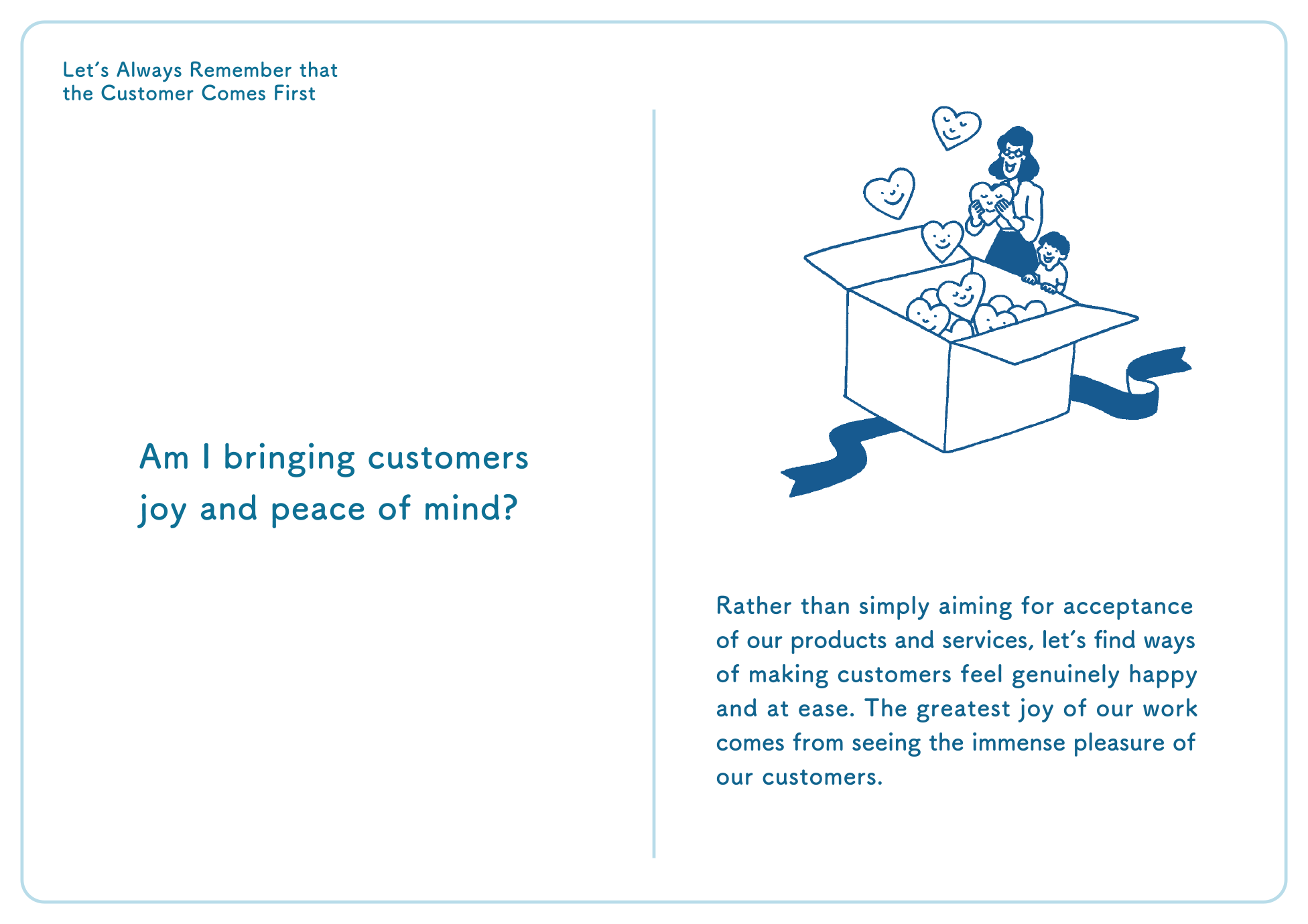 Letʼs Always Remember that the Customer Comes First Am I bringing customers joy and peace of mind? Rather than simply aiming for acceptance of our products and services, letʼs find ways of making customers feel genuinely happy and at ease. The greatest joy of our work comes from seeing the immense pleasure of our customers.