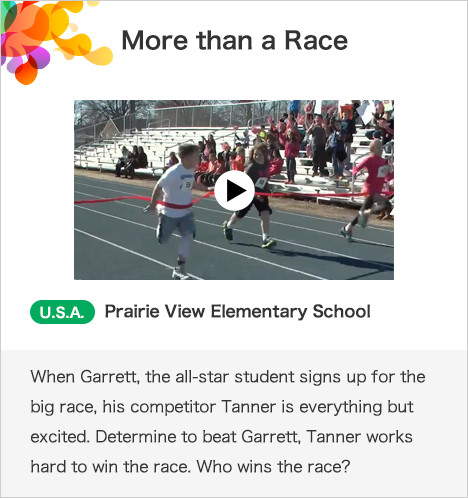 More than a Race U.S.A. Prairie View Elementary School When Garrett, the all-star student signs up for the big race, his competitor Tanner is everything but excited. Determine to beat Garrett, Tanner works hard to win the race. Who wins the race?