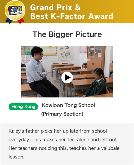 Grand Prix & Best K-Factor Award The Bigger Picture Hong Kong Kowloon Tong School (Primary Section)Kaley's father picks her up late from school everyday. This makes her feel alone and left out. Her teachers noticing this, teaches her a valubale lesson.
