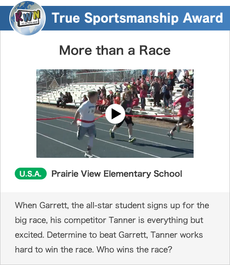 True Sportsmanship Award More than a Race U.S.A. Prairie View Elementary School When Garrett, the all-star student signs up for the big race, his competitor Tanner is everything but excited. Determine to beat Garrett, Tanner works hard to win the race. Who wins the race?