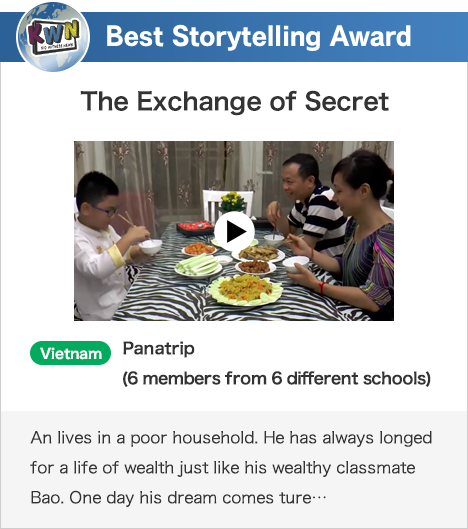 Best Storytelling Award The Exchange of Secret Vietnam Panatrip (6 members from 6 different schools) An lives in a poor household. He has always longed for a life of wealth just like his wealthy classmate Bao. One day his dream comes ture…