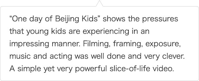 “One day of Beijing Kids” shows the pressures that young kids are experiencing in an impressing manner. Filming, framing, exposure, music and acting was well done and very clever. A simple yet very powerful slice-of-life video.