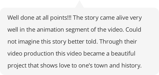 Well done at all points!!! The story came alive very well in the animation segment of the video. Could not imagine this story better told. Through their video production this video became a beautiful project that shows love to one’s town and history.