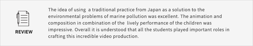 The idea of using  a traditional practice from Japan as a solution to the environmental problems of marine pollution was excellent. The animation and composition in combination of the  lively performance of the children was impressive. Overall it is understood that all the students played important roles in crafting this incredible video production.