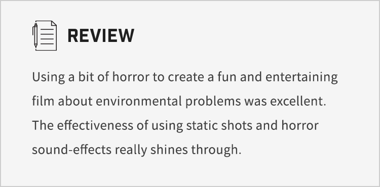 Using a bit of horror to create a fun and entertaining film about environmental problems was excellent. The effectiveness of using static shots and horror sound-effects really shines through.