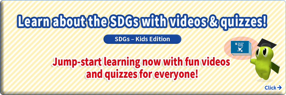 Learn about the SDGs with videos & quizzes!  SDGs-Kids Edition  Jump-start learning now with fun videos and quizzes for everyone!