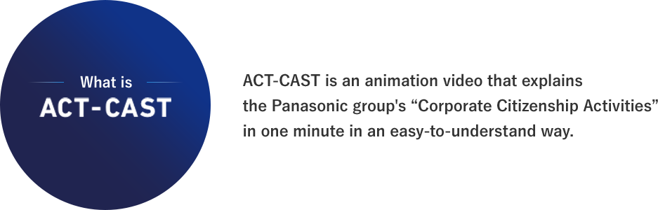 ACT-CAST is an animation video that explains the Panasonic group's “Corporate Citizenship Activities” in one minute in an easy-to-understand way.