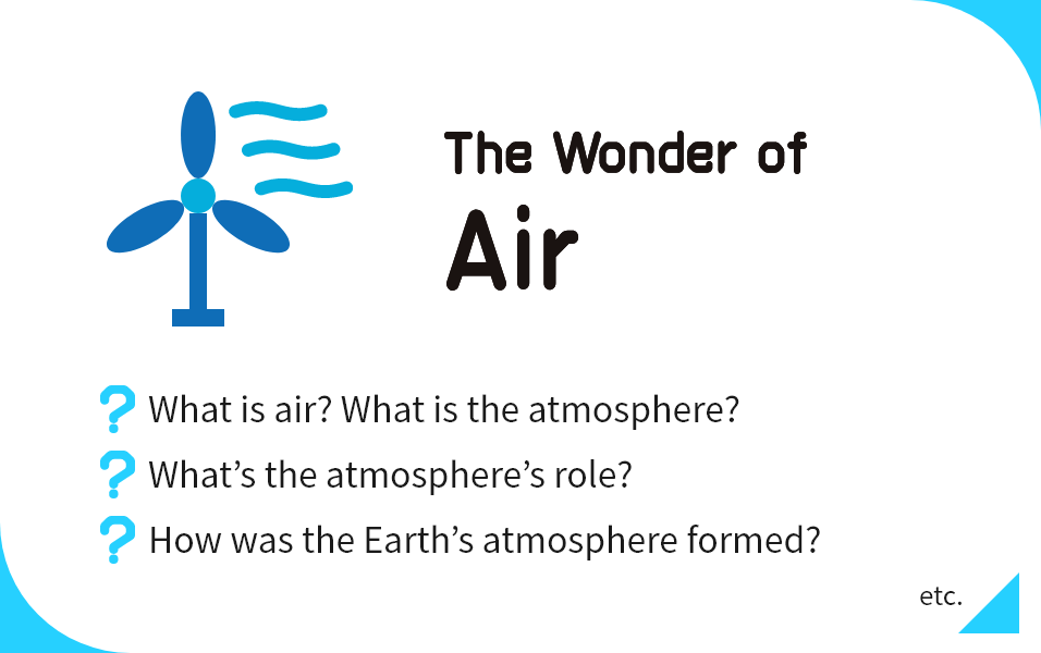 The Wonder of Air What is air? What is the atmosphere?, What’s the atmosphere’s role?, How was the Earth’s atmosphere formed? etc.