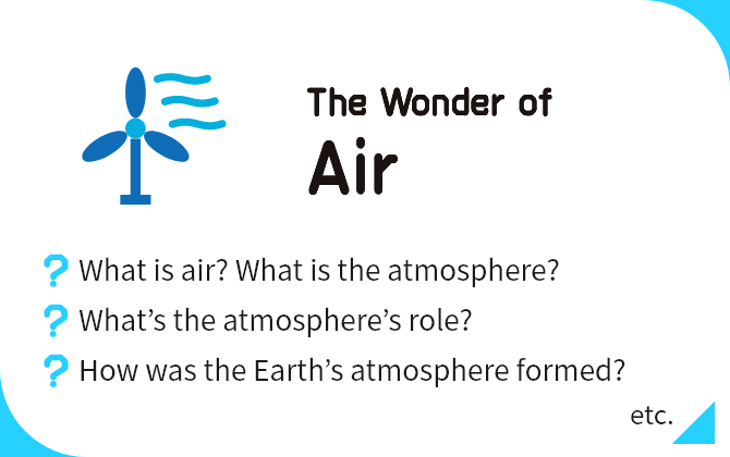The Wonder of Air What is air? What is the atmosphere?, What’s the atmosphere’s role?, How was the Earth’s atmosphere formed? etc.