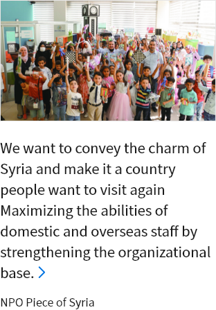 We want to convey the charm of Syria and make it a country people want to visit again Maximizing the abilities of domestic and overseas staff by strengthening the organizational base. NPO Piece of Syria