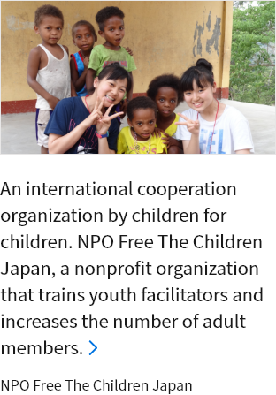 An international cooperation organization by children for children. NPO Free The Children Japan, a nonprofit organization that trains youth facilitators and increases the number of adult members. NPO Free The Children Japan