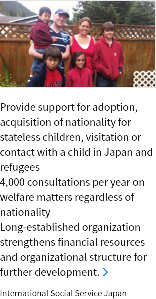 Provide support for adoption, acquisition of nationality for stateless children, visitation or contact with a child in Japan and refugees 4,000 consultations per year on welfare matters regardless of nationality Long-established organization strengthens financial resources and organizational structure for further development. International Social Service Japan