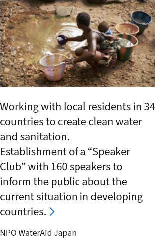 Working with local residents in 34 countries to create clean water and sanitation. Establishment of a “Speaker Club” with 160 speakers to inform the public about the current situation in developing countries. NPO WaterAid Japan