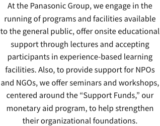At the Panasonic Group, we engage in the running of programs and facilities available to the general public, offer onsite educational support through lectures and accepting participants in experience-based learning facilities. Also, to provide support for NPOs and NGOs, we offer seminars and workshops, centered around the “Support Funds,” our monetary aid program, to help strengthen their organizational foundations.