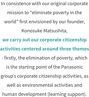 In consistence with our original corporate mission to “eliminate poverty in the world” first envisioned by our founder, Konosuke Matsushita, we carry out our corporate citizenship activities centered around three themes - firstly, the elimination of poverty, which is the starting point of the Panasonic group’s corporate citizenship activities, as well as environmental activities and human development (learning support).