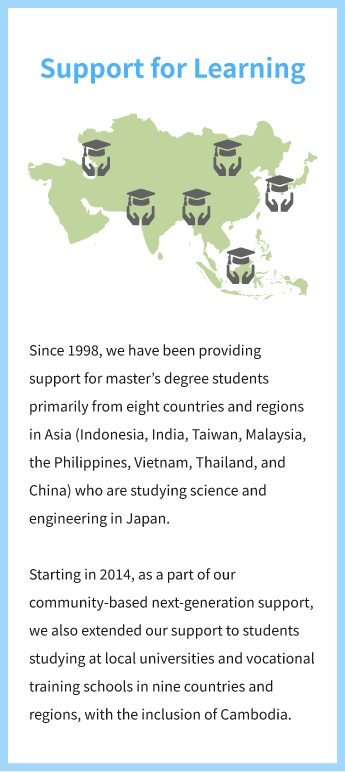 Support for Learning Since 1998, we have been providing support for master’s degree students primarily from eight countries and regions in Asia (Indonesia, India, Taiwan, Malaysia, the Philippines, Vietnam, Thailand, and China) who are studying science and engineering in Japan. Starting in 2014, as a part of our community-based next-generation support, we also extended our support to students studying at local universities and vocational training schools in nine countries and regions, with the inclusion of Cambodia.