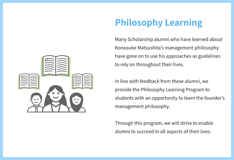 Philosophy Learning Many Scholarship alumni who have learned about Konosuke Matsushita’s management philosophy have gone on to use his approaches as guidelines to rely on throughout their lives. In line with feedback from these alumni, we provide the Philosophy Learning Program to students with an opportunity to learn the founder’s management philosophy. Through this program, we will strive to enable alumni to succeed in all aspects of their lives.