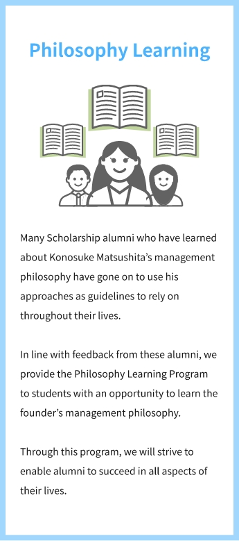 Philosophy Learning Many Scholarship alumni who have learned about Konosuke Matsushita’s management philosophy have gone on to use his approaches as guidelines to rely on throughout their lives. In line with feedback from these alumni, we provide the Philosophy Learning Program to students with an opportunity to learn the founder’s management philosophy. Through this program, we will strive to enable alumni to succeed in all aspects of their lives.