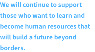 We will continue to support those who want to pursue learning and become human resources that will support development on a global scale.