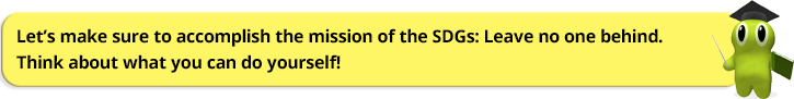 Let’s make sure to accomplish the mission of the SDGs: Leave no one behind. Think about what you can do yourself!