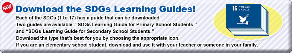 Download the SDGs Learning Guides!　Each of the SDGs (1 to 17) has a guide that can be downloaded. Two guides are available: “SDGs Learning Guide for Primary School Students ”  and “SDGs Learning Guide for Secondary School Students.” Download the type that’s best for you by choosing the appropriate icon.   If you are an elementary school student, download and use it with your teacher or someone in your family.