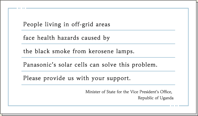 People living in off-grid areas face health hazards caused by the black smoke from kerosene lamps. Panasonic’s solar cells can solve this problem. Please provide us with your support. Minister of State for the Vice President’s Office, Republic of Uganda
