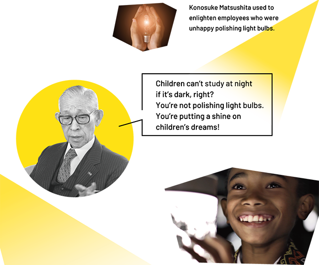 Konosuke Matsushita used to enlighten employees who were unhappy polishing light bulbs. Children can't study at night if it's dark, right? You're not polishing light bulbs. You're putting a shine on children's dreams!