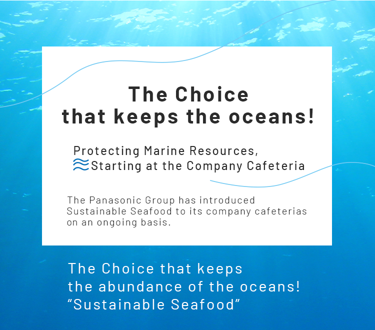 The Choice  that keeps the oceans! Protecting Marine Resources,Starting at the Company Cafeteria The Panasonic Group has introduced Sustainable Seafood to its company cafeterias on an ongoing basis.