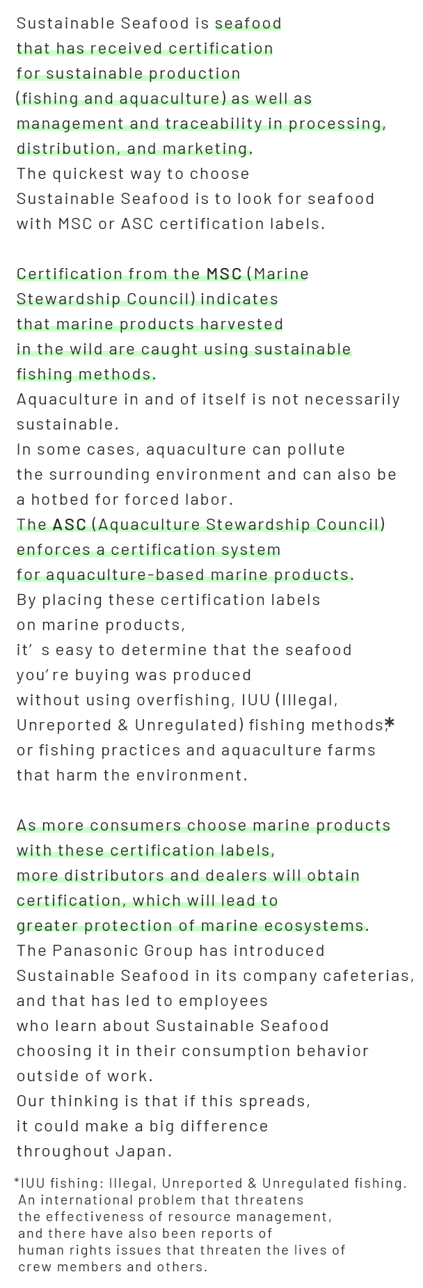 Sustainable Seafood is seafood that has received certification for sustainable production  (fishing and aquaculture) as well as management and traceability in processing, distribution,  and marketing. The quickest way to choose Sustainable Seafood is to look for seafood  with MSC or ASC certification labels.  Certification from the MSC (Marine Stewardship Council) indicates  that marine products harvested in the wild are caught using sustainable fishing methods. Aquaculture in and of itself is not necessarily sustainable.  In some cases, aquaculture can pollute the surrounding environment and can also be  a hotbed for forced labor. The ASC (Aquaculture Stewardship Council) enforces  a certification system for aquaculture-based marine products. By placing these certification labels on marine products,  it’s easy to determine that the seafood you’re buying was produced  without using overfishing, IUU (Illegal, Unreported & Unregulated) fishing methods,  or fishing  practices and aquaculture farms that harm the environment.  As more consumers choose marine products with these certification labels,  more distributors and dealers will obtain certification, which will lead to greater protection  of marine ecosystems. The Panasonic Group has introduced Sustainable Seafood in its company cafeterias,  and that has led to employees who learn about Sustainable Seafood choosing  it in their consumption behavior outside of work. Our thinking is that if this spreads, it could make a big difference throughout Japan. *IUU fishing:   Illegal, Unreported & Unregulated fishing. An international problem  that threatens the effectiveness of resource management, and there have also been reports of  human rights issues that threaten the lives of crew members and others.