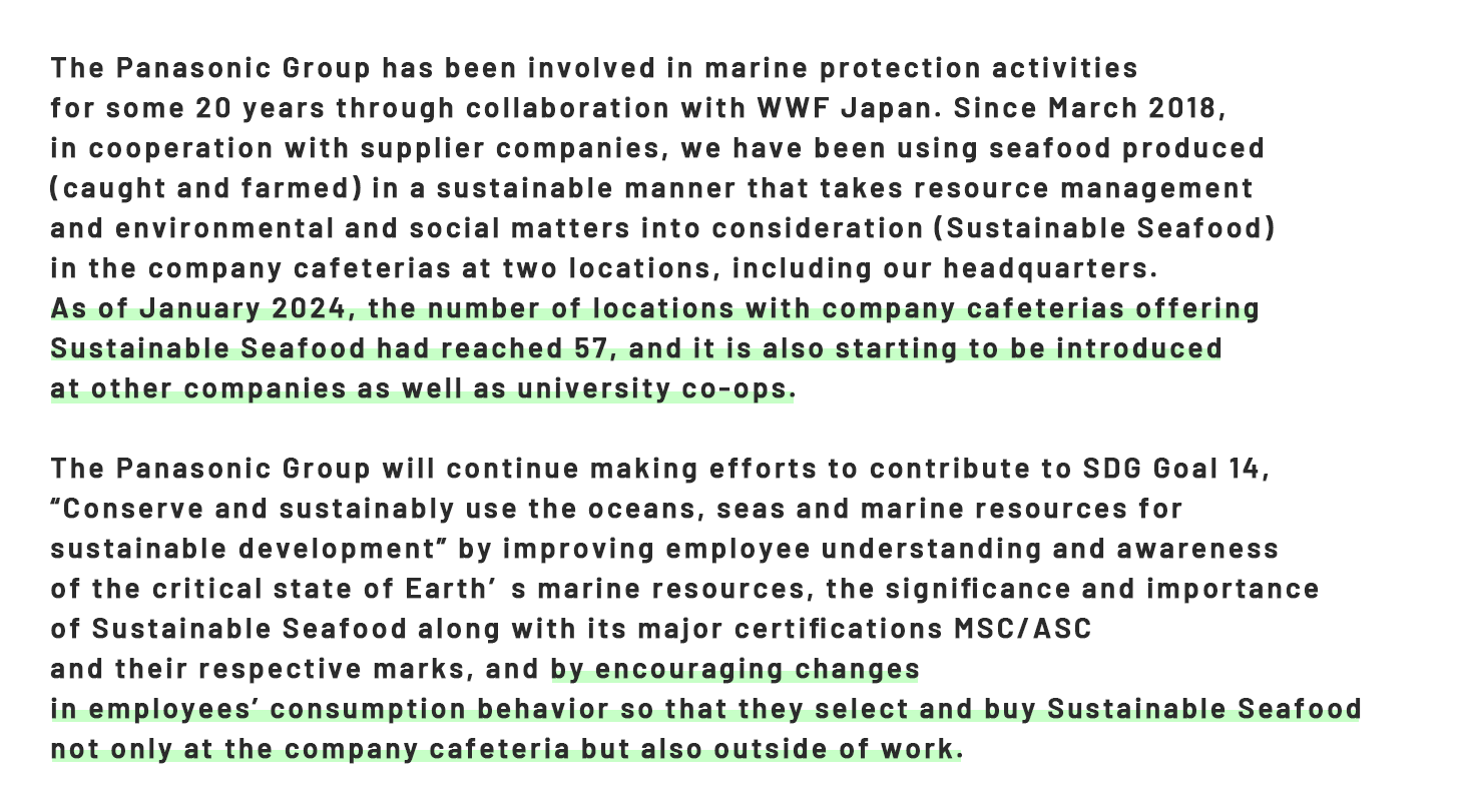 The Panasonic Group has been involved in marine protection activities  for some 20 years through collaboration with WWF Japan. Since March 2018,  in cooperation with supplier companies, we have been using seafood produced  (caught and farmed) in a sustainable manner that takes resource management  and environmental and social matters into consideration (Sustainable Seafood)  in the company cafeterias at two locations, including our headquarters. As of January 2024, the number of locations with company cafeterias offering  Sustainable Seafood had reached 57, and it is also starting to be introduced  at other companies as well as university co-ops.  The Panasonic Group will continue making efforts to contribute to SDG Goal 14,  “Conserve and sustainably use the oceans, seas and marine resources for  sustainable development” by improving employee understanding and awareness  of the critical state of Earth’s marine resources, the significance and importance  of Sustainable Seafood along with its major certifications MSC/ASC  and their respective marks, and by encouraging changes  in employees’ consumption behavior so that they select and buy Sustainable Seafood  not only at the company cafeteria but also outside of work.
